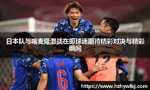 日本队与喀麦隆激战在即球迷期待精彩对决与精彩瞬间